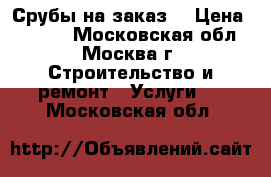 Срубы на заказ. › Цена ­ 7 000 - Московская обл., Москва г. Строительство и ремонт » Услуги   . Московская обл.